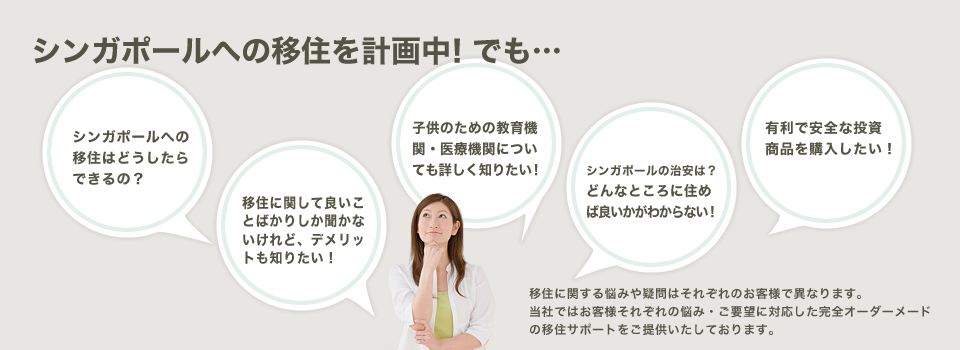 シンガポールへの移住を計画中！でも…シンガポールへの移住はどうしたらできるの？移住に関する悩みや疑問はそれぞれのお客様で異なります。当社ではお客様それぞれの悩み・ご要望に対応した完全オーダーメードの移住サポートをご提供いたしております。