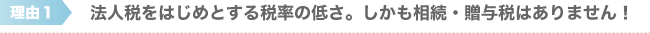 法人税をはじめとする税率の低さ。しかも相続・贈与税はありません！